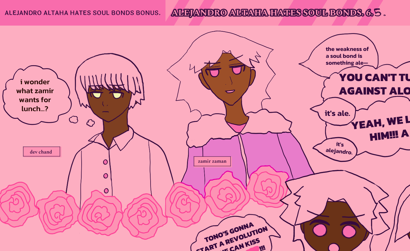 alejandro altaha hates soul bonds bonus 6.5. dev is next to zamir, with very together, short hair, neat bangs, implied silver hair, monotone expression and golden eyes, thinking, 'i wonder what zamir wants for lunch?'

punk-style anime boy zamir on the top-left has a small grin, with falling, wavy hair and pink eyes standing for red. he wears a fluff-sleeved faux leather jacket. he starts speaking as two twin children scream. the children are nirab chandrani on the left and terazi chandrani on the right. one has wavy fall of hair and the other has long falling hair. all characters hair are meant to be silver, but are just the pink color of the panel. pink roses separate zamir and dev from the children as panel barriers. as zamir says, 'the weakness of a soul bond is something ale--' the children scream, 'YOU CAN'T TURN US AGAINST ALO...' the children's dialogue is cut off for this one, but overall zamir keeps trying to tell them alejandro's name and nickname 'ale.' one of the kids, nirab, is screaming 'tono's gonna start a revolution so he can kiss ale' but the pink obscures his new nickname for ale.